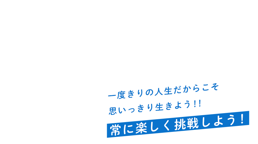 一度きりの人生だからこそ思いっきり生きよう！！常に楽しく挑戦しよう！